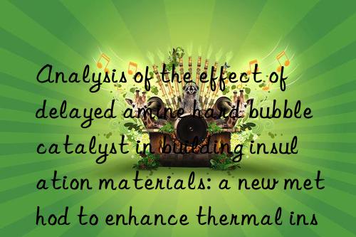 analysis of the effect of delayed amine hard bubble catalyst in building insulation materials: a new method to enhance thermal insulation performance
