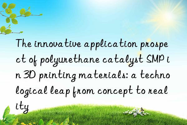 the innovative application prospect of polyurethane catalyst smp in 3d printing materials: a technological leap from concept to reality