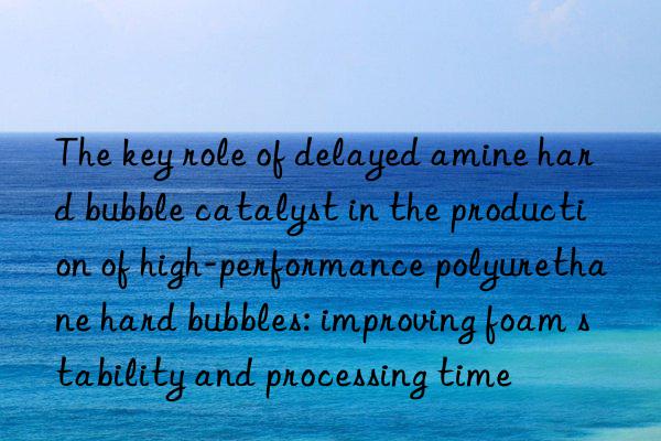 the key role of delayed amine hard bubble catalyst in the production of high-performance polyurethane hard bubbles: improving foam stability and processing time