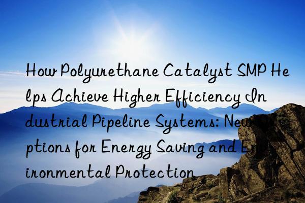 how polyurethane catalyst smp helps achieve higher efficiency industrial pipeline systems: new options for energy saving and environmental protection