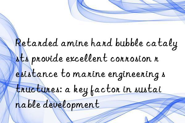 retarded amine hard bubble catalysts provide excellent corrosion resistance to marine engineering structures: a key factor in sustainable development