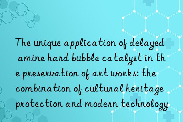the unique application of delayed amine hard bubble catalyst in the preservation of art works: the combination of cultural heritage protection and modern technology