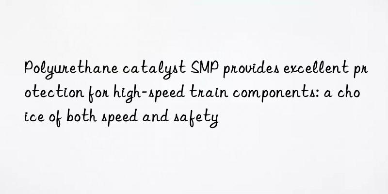 polyurethane catalyst smp provides excellent protection for high-speed train components: a choice of both speed and safety