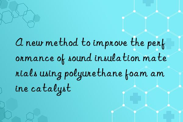 a new method to improve the performance of sound insulation materials using polyurethane foam amine catalyst