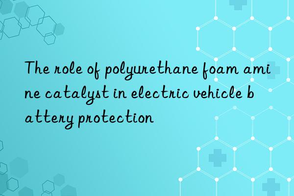 the role of polyurethane foam amine catalyst in electric vehicle battery protection