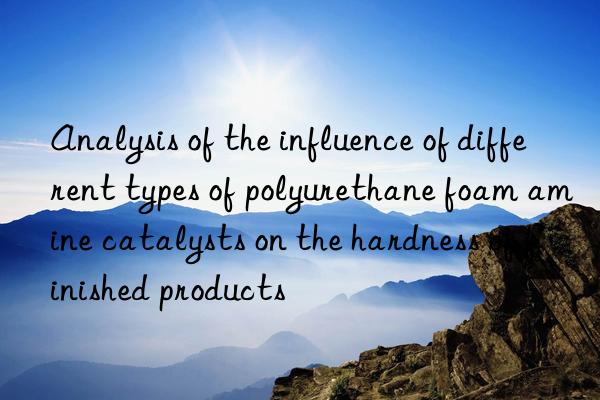 analysis of the influence of different types of polyurethane foam amine catalysts on the hardness of finished products