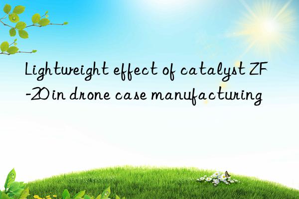lightweight effect of catalyst zf-20 in drone case manufacturing
