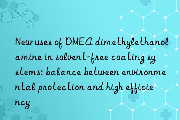 new uses of dmea dimethylethanolamine in solvent-free coating systems: balance between environmental protection and high efficiency