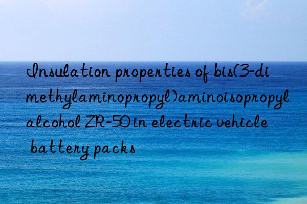 insulation properties of bis(3-dimethylaminopropyl)aminoisopropyl alcohol zr-50 in electric vehicle battery packs