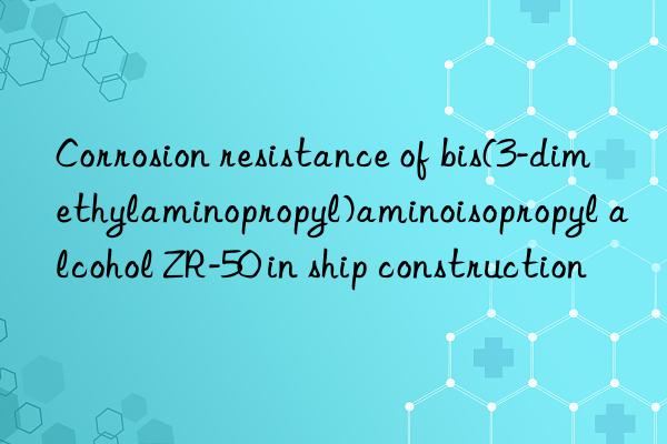corrosion resistance of bis(3-dimethylaminopropyl)aminoisopropyl alcohol zr-50 in ship construction
