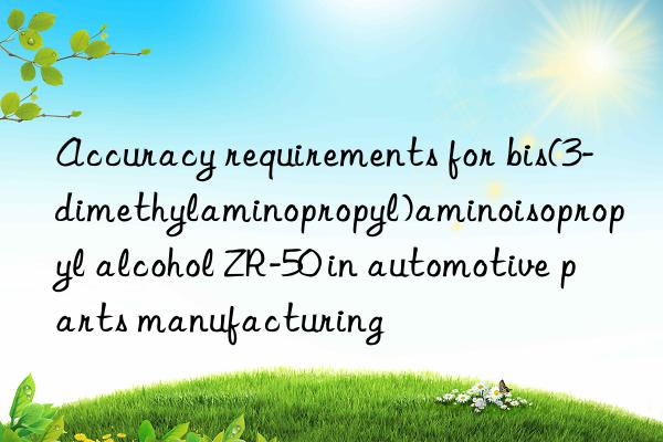 accuracy requirements for bis(3-dimethylaminopropyl)aminoisopropyl alcohol zr-50 in automotive parts manufacturing