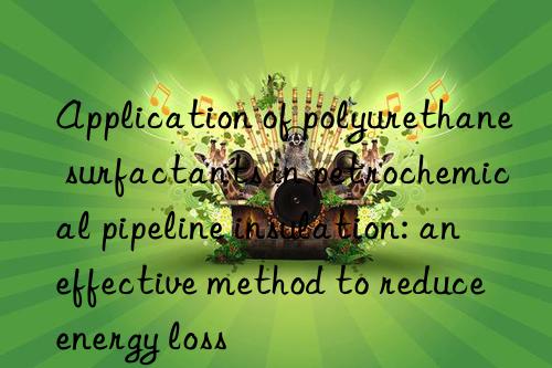 application of polyurethane surfactants in petrochemical pipeline insulation: an effective method to reduce energy loss