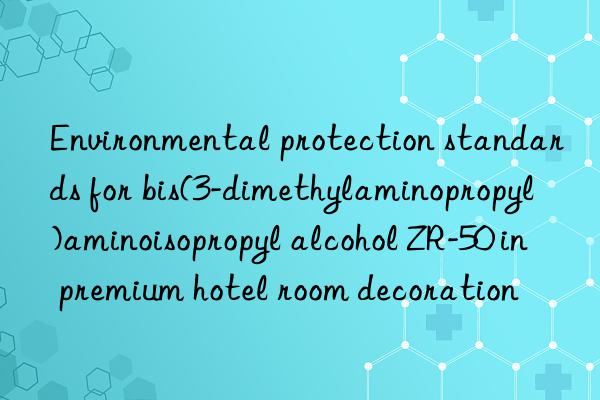 environmental protection standards for bis(3-dimethylaminopropyl)aminoisopropyl alcohol zr-50 in premium hotel room decoration