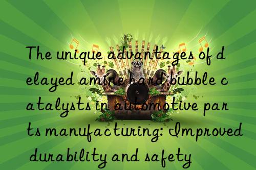 the unique advantages of delayed amine hard bubble catalysts in automotive parts manufacturing: improved durability and safety
