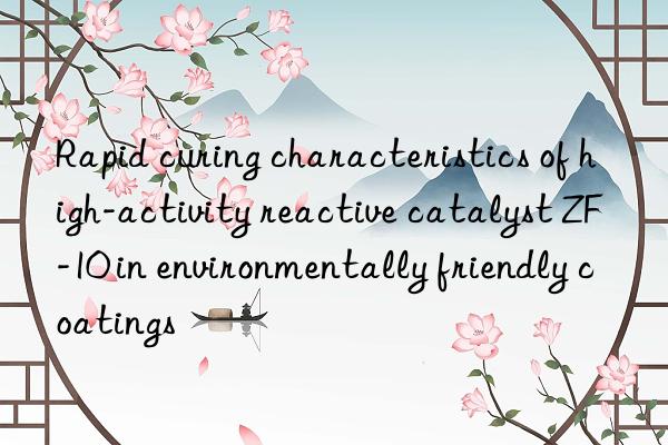 rapid curing characteristics of high-activity reactive catalyst zf-10 in environmentally friendly coatings