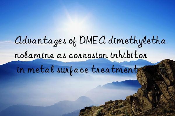 advantages of dmea dimethylethanolamine as corrosion inhibitor in metal surface treatment