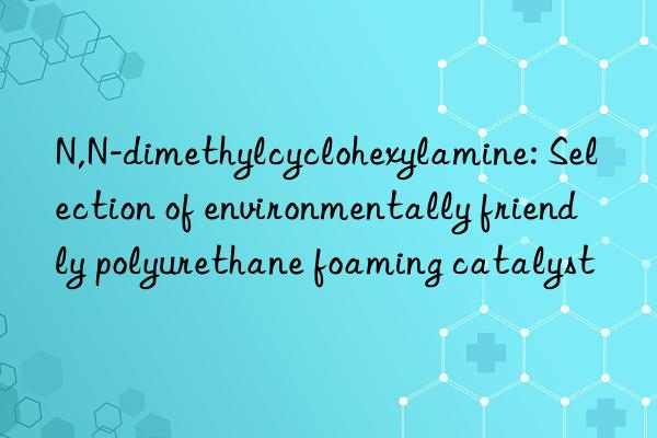 n,n-dimethylcyclohexylamine: selection of environmentally friendly polyurethane foaming catalyst