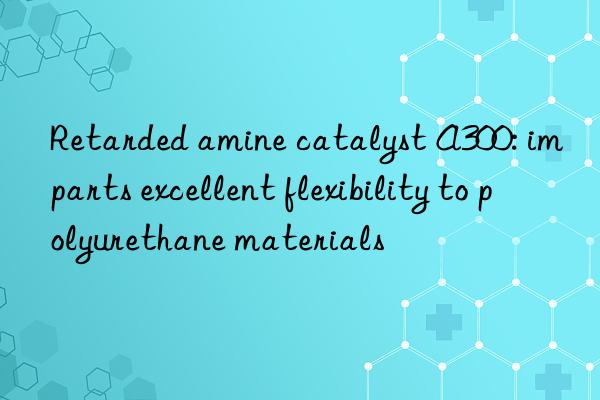 retarded amine catalyst a300: imparts excellent flexibility to polyurethane materials