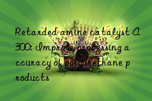 retarded amine catalyst a300: improve processing accuracy of polyurethane products