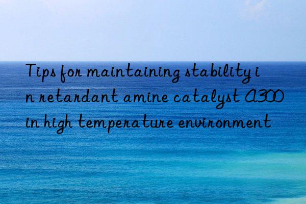 tips for maintaining stability in retardant amine catalyst a300 in high temperature environment