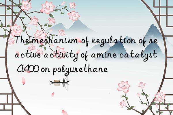 the mechanism of regulation of reactive activity of amine catalyst a400 on polyurethane