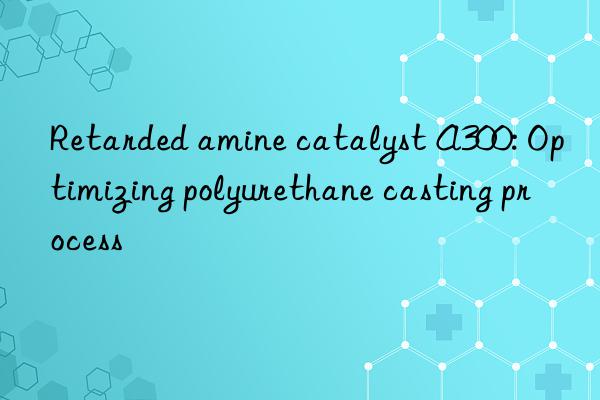 retarded amine catalyst a300: optimizing polyurethane casting process