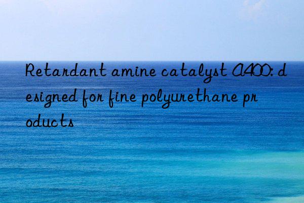 retardant amine catalyst a400: designed for fine polyurethane products
