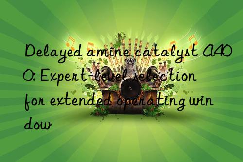 delayed amine catalyst a400: expert-level selection for extended operating win