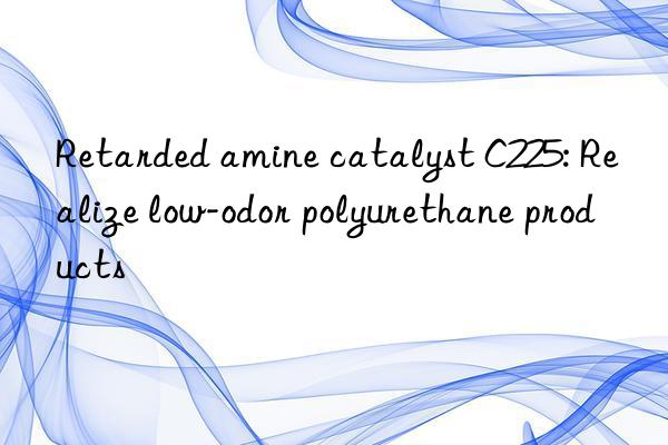 retarded amine catalyst c225: realize low-odor polyurethane products