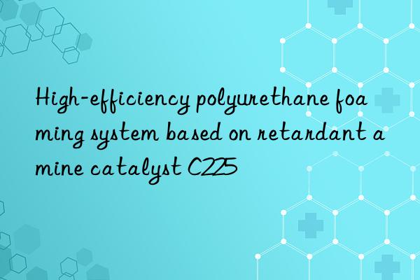 high-efficiency polyurethane foaming system based on retardant amine catalyst c225