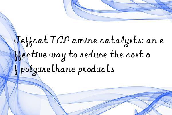 jeffcat tap amine catalysts: an effective way to reduce the cost of polyurethane products