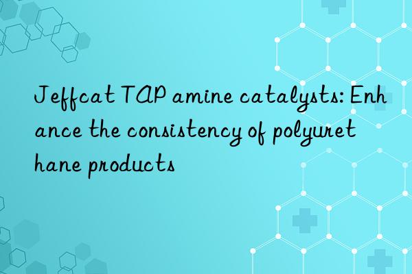 jeffcat tap amine catalysts: enhance the consistency of polyurethane products