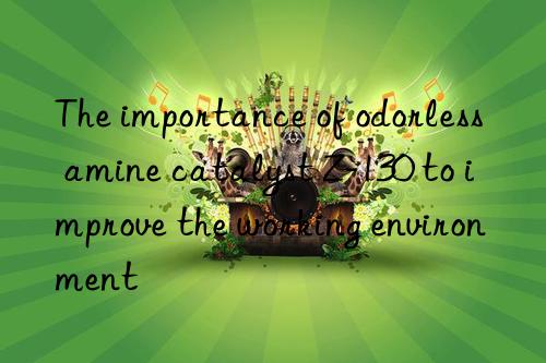 the importance of odorless amine catalyst z-130 to improve the working environment