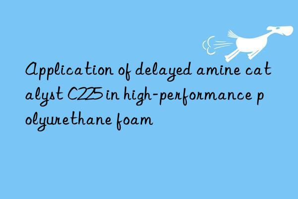 application of delayed amine catalyst c225 in high-performance polyurethane foam