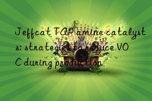 jeffcat tap amine catalysts: strategies to reduce voc during production