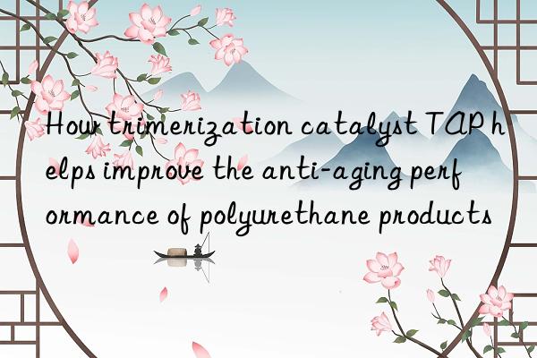 how trimerization catalyst tap helps improve the anti-aging performance of polyurethane products