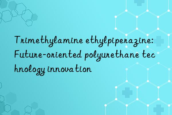 trimethylamine ethylpiperazine: future-oriented polyurethane technology innovation