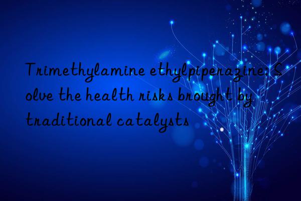 trimethylamine ethylpiperazine: solve the health risks brought by traditional catalysts