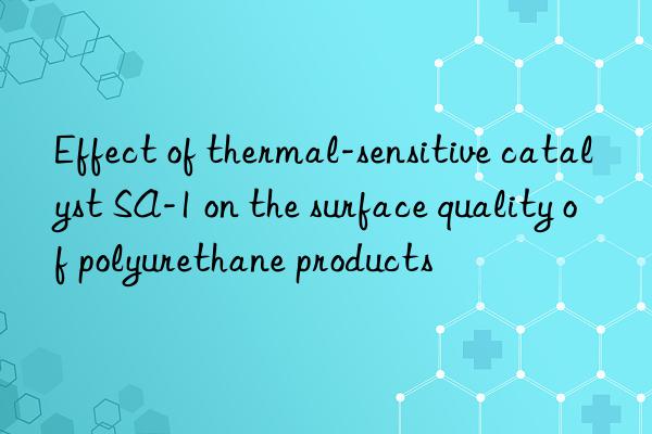 effect of thermal-sensitive catalyst sa-1 on the surface quality of polyurethane products