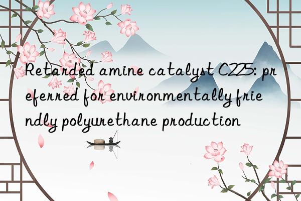 retarded amine catalyst c225: preferred for environmentally friendly polyurethane production