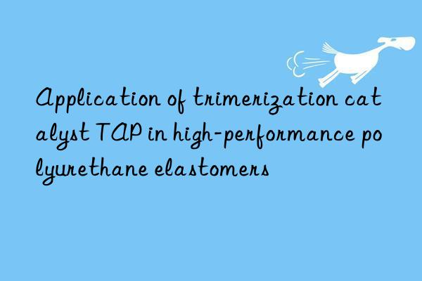 application of trimerization catalyst tap in high-performance polyurethane elastomers