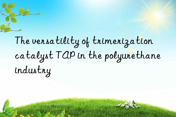 the versatility of trimerization catalyst tap in the polyurethane industry