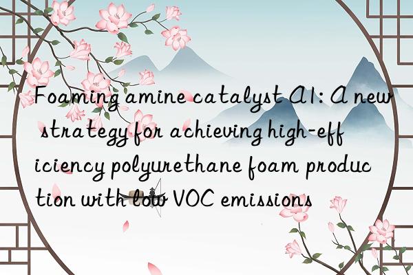 foaming amine catalyst a1: a new strategy for achieving high-efficiency polyurethane foam production with low voc emissions