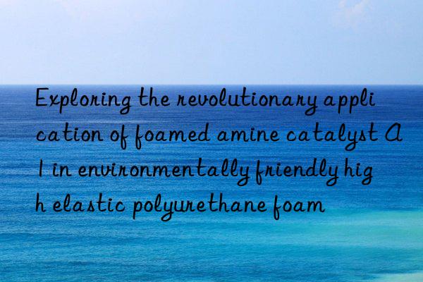 exploring the revolutionary application of foamed amine catalyst a1 in environmentally friendly high elastic polyurethane foam