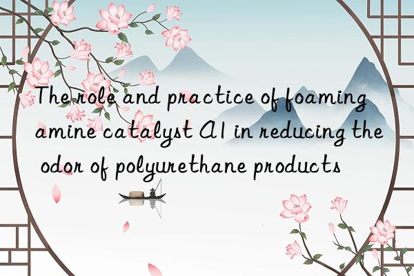 the role and practice of foaming amine catalyst a1 in reducing the odor of polyurethane products