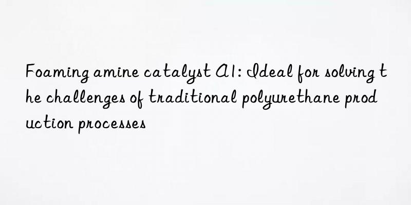 foaming amine catalyst a1: ideal for solving the challenges of traditional polyurethane production processes