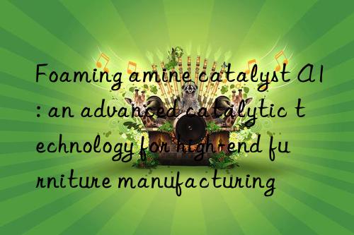 foaming amine catalyst a1: an advanced catalytic technology for high-end furniture manufacturing
