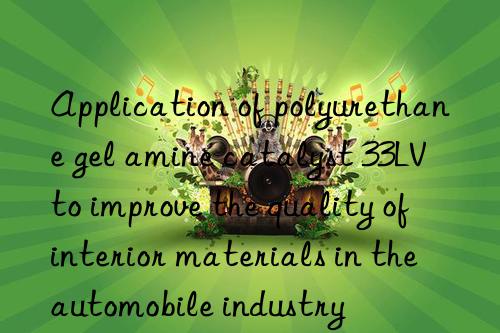 application of polyurethane gel amine catalyst 33lv to improve the quality of interior materials in the automobile industry