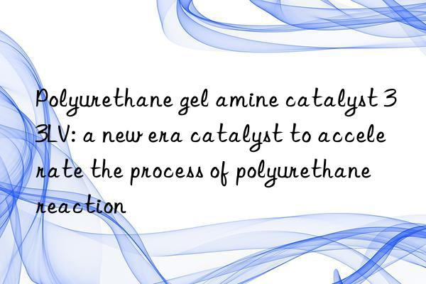 polyurethane gel amine catalyst 33lv: a new era catalyst to accelerate the process of polyurethane reaction