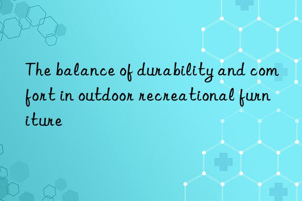 the balance of durability and comfort in outdoor recreational furniture